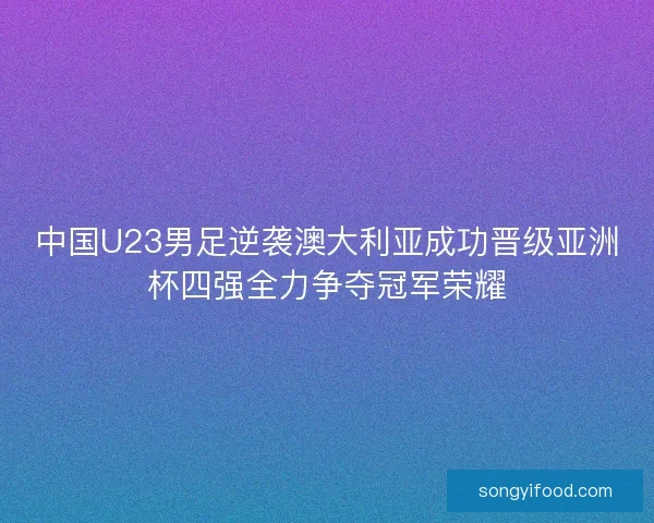 中国U23男足逆袭澳大利亚成功晋级亚洲杯四强全力争夺冠军荣耀