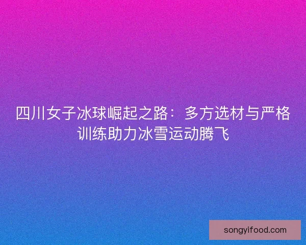 四川女子冰球崛起之路：多方选材与严格训练助力冰雪运动腾飞