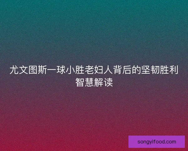 尤文图斯一球小胜老妇人背后的坚韧胜利智慧解读