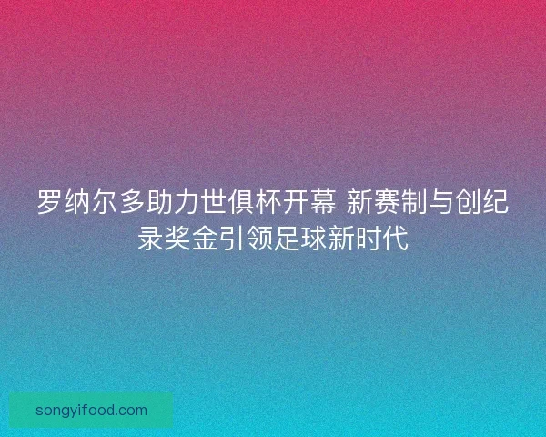 罗纳尔多助力世俱杯开幕 新赛制与创纪录奖金引领足球新时代